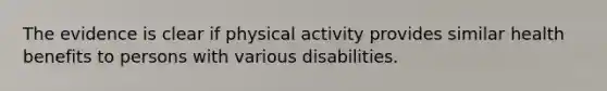 The evidence is clear if physical activity provides similar health benefits to persons with various disabilities.