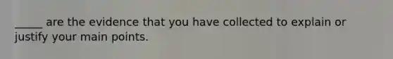 _____ are the evidence that you have collected to explain or justify your main points.