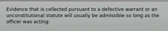 Evidence that is collected pursuant to a defective warrant or an unconstitutional statute will usually be admissible so long as the officer was acting: