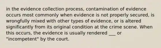 in the evidence collection process, contamination of evidence occurs most commonly when evidence is not properly secured, is wrongfully mixed with other types of evidence, or is altered significantly from its original condition at the crime scene. When this occurs, the evidence is usually rendered ___ or "incompetent" by the court.