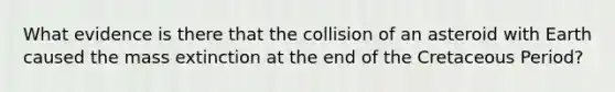 What evidence is there that the collision of an asteroid with Earth caused the mass extinction at the end of the Cretaceous Period?