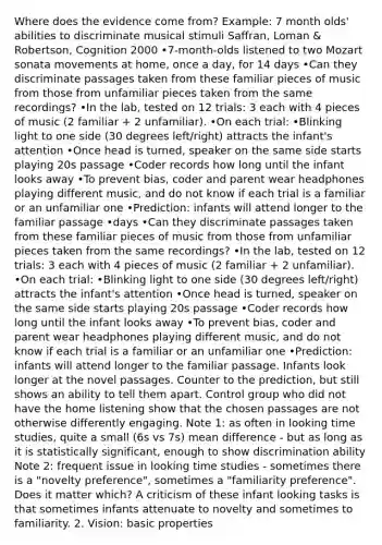 Where does the evidence come from? Example: 7 month olds' abilities to discriminate musical stimuli Saffran, Loman & Robertson, Cognition 2000 •7-month-olds listened to two Mozart sonata movements at home, once a day, for 14 days •Can they discriminate passages taken from these familiar pieces of music from those from unfamiliar pieces taken from the same recordings? •In the lab, tested on 12 trials: 3 each with 4 pieces of music (2 familiar + 2 unfamiliar). •On each trial: •Blinking light to one side (30 degrees left/right) attracts the infant's attention •Once head is turned, speaker on the same side starts playing 20s passage •Coder records how long until the infant looks away •To prevent bias, coder and parent wear headphones playing different music, and do not know if each trial is a familiar or an unfamiliar one •Prediction: infants will attend longer to the familiar passage •days •Can they discriminate passages taken from these familiar pieces of music from those from unfamiliar pieces taken from the same recordings? •In the lab, tested on 12 trials: 3 each with 4 pieces of music (2 familiar + 2 unfamiliar). •On each trial: •Blinking light to one side (30 degrees left/right) attracts the infant's attention •Once head is turned, speaker on the same side starts playing 20s passage •Coder records how long until the infant looks away •To prevent bias, coder and parent wear headphones playing different music, and do not know if each trial is a familiar or an unfamiliar one •Prediction: infants will attend longer to the familiar passage. Infants look longer at the novel passages. Counter to the prediction, but still shows an ability to tell them apart. Control group who did not have the home listening show that the chosen passages are not otherwise differently engaging. Note 1: as often in looking time studies, quite a small (6s vs 7s) mean difference - but as long as it is statistically significant, enough to show discrimination ability Note 2: frequent issue in looking time studies - sometimes there is a "novelty preference", sometimes a "familiarity preference". Does it matter which? A criticism of these infant looking tasks is that sometimes infants attenuate to novelty and sometimes to familiarity. 2. Vision: basic properties