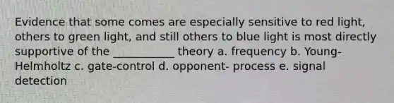 Evidence that some comes are especially sensitive to red light, others to green light, and still others to blue light is most directly supportive of the ___________ theory a. frequency b. Young-Helmholtz c. gate-control d. opponent- process e. signal detection