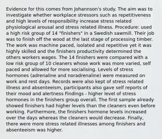 Evidence for this comes from Johannson's study. The aim was to investigate whether workplace stressors such as repetitiveness and high levels of responsibility increase stress related physiological arousal and stress related illness. Procedure: used a high risk group of 14 "finishers" in a Swedish sawmill. Their job was to finish off the wood at the last stage of processing timber. The work was machine paced, isolated and repetitive yet it was highly skilled and the finishers productivity determined the others workers wages. The 14 finishers were compared with a low risk group of 10 cleaners whose work was more varied, self paced and allowed for more socialising. Levels of stress hormones (adrenaline and noradrenaline) were measured on work and rest days. Records were also kept of stress related illness and absenteeism, participants also gave self reports of their mood and alertness Findings - higher level of stress hormones in the finishers group overall. The first sample already showed finishers had higher levels than the cleaners even before working. Furthermore, the finishers hormone levels increased over the days whereas the cleaners would decrease. Finally, there were more stress related illnesses among finishers and absenteeism was higher.