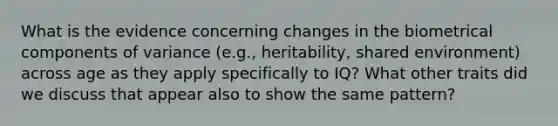 What is the evidence concerning changes in the biometrical components of variance (e.g., heritability, shared environment) across age as they apply specifically to IQ? What other traits did we discuss that appear also to show the same pattern?