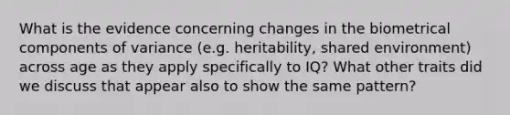 What is the evidence concerning changes in the biometrical components of variance (e.g. heritability, shared environment) across age as they apply specifically to IQ? What other traits did we discuss that appear also to show the same pattern?