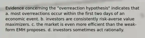 Evidence concerning the "overreaction hypothesis" indicates that a. most overreactions occur within the first two days of an economic event. b. investors are consistently risk-averse value maximizers. c. the market is even more efficient than the weak-form EMH proposes. d. investors sometimes act rationally.