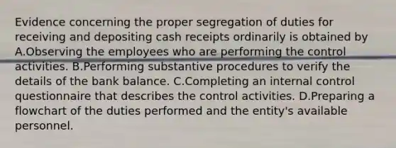 Evidence concerning the proper segregation of duties for receiving and depositing cash receipts ordinarily is obtained by A.Observing the employees who are performing the control activities. B.Performing substantive procedures to verify the details of the bank balance. C.Completing an internal control questionnaire that describes the control activities. D.Preparing a flowchart of the duties performed and the entity's available personnel.