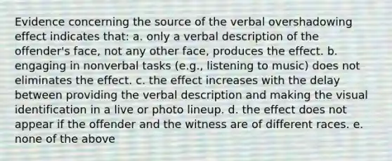 Evidence concerning the source of the verbal overshadowing effect indicates that: a. only a verbal description of the offender's face, not any other face, produces the effect. b. engaging in nonverbal tasks (e.g., listening to music) does not eliminates the effect. c. the effect increases with the delay between providing the verbal description and making the visual identification in a live or photo lineup. d. the effect does not appear if the offender and the witness are of different races. e. none of the above