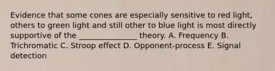 Evidence that some cones are especially sensitive to red light, others to green light and still other to blue light is most directly supportive of the _______________ theory. A. Frequency B. Trichromatic C. Stroop effect D. Opponent-process E. Signal detection