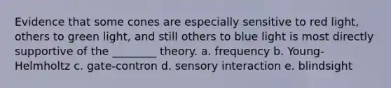 Evidence that some cones are especially sensitive to red light, others to green light, and still others to blue light is most directly supportive of the ________ theory. a. frequency b. Young- Helmholtz c. gate-contron d. sensory interaction e. blindsight