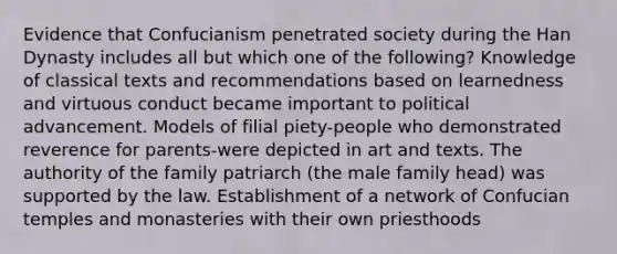 Evidence that Confucianism penetrated society during the Han Dynasty includes all but which one of the following? Knowledge of classical texts and recommendations based on learnedness and virtuous conduct became important to political advancement. Models of filial piety-people who demonstrated reverence for parents-were depicted in art and texts. The authority of the family patriarch (the male family head) was supported by the law. Establishment of a network of Confucian temples and monasteries with their own priesthoods