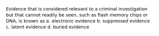 Evidence that is considered relevant to a criminal investigation but that cannot readily be seen, such as flash memory chips or DNA, is known as a. electronic evidence b. suppressed evidence c. latent evidence d. buried evidence