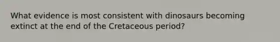 What evidence is most consistent with dinosaurs becoming extinct at the end of the Cretaceous period?