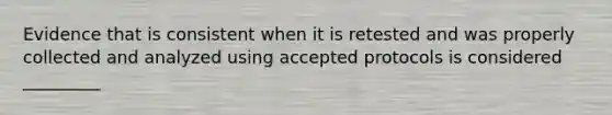 Evidence that is consistent when it is retested and was properly collected and analyzed using accepted protocols is considered _________