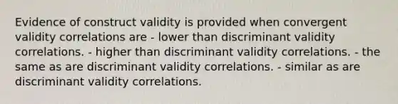 Evidence of construct validity is provided when convergent validity correlations are - lower than discriminant validity correlations. - higher than discriminant validity correlations. - the same as are discriminant validity correlations. - similar as are discriminant validity correlations.