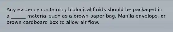 Any evidence containing biological fluids should be packaged in a ______ material such as a brown paper bag, Manila envelops, or brown cardboard box to allow air flow.