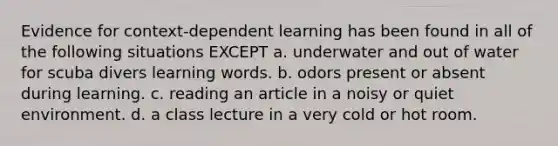 Evidence for context-dependent learning has been found in all of the following situations EXCEPT a. underwater and out of water for scuba divers learning words. b. odors present or absent during learning. c. reading an article in a noisy or quiet environment. d. a class lecture in a very cold or hot room.