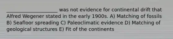 _____________________ was not evidence for continental drift that Alfred Wegener stated in the early 1900s. A) Matching of fossils B) Seafloor spreading C) Paleoclimatic evidence D) Matching of geological structures E) Fit of the continents