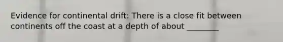 Evidence for continental drift: There is a close fit between continents off the coast at a depth of about ________