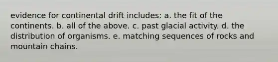 evidence for continental drift includes: a. the fit of the continents. b. all of the above. c. past glacial activity. d. the distribution of organisms. e. matching sequences of rocks and mountain chains.