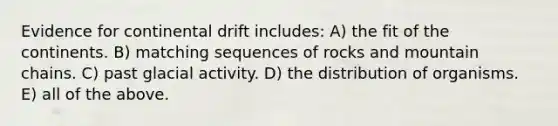 Evidence for continental drift includes: A) the fit of the continents. B) matching sequences of rocks and mountain chains. C) past glacial activity. D) the distribution of organisms. E) all of the above.