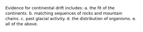 Evidence for continental drift includes: a. the fit of the continents. b. matching sequences of rocks and mountain chains. c. past glacial activity. d. the distribution of organisms. e. all of the above.