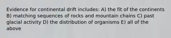 Evidence for continental drift includes: A) the fit of the continents B) matching sequences of rocks and mountain chains C) past glacial activity D) the distribution of organisms E) all of the above