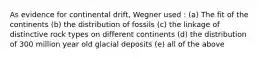 As evidence for continental drift, Wegner used : (a) The fit of the continents (b) the distribution of fossils (c) the linkage of distinctive rock types on different continents (d) the distribution of 300 million year old glacial deposits (e) all of the above