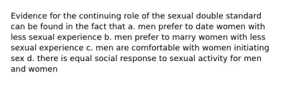 Evidence for the continuing role of the sexual double standard can be found in the fact that a. men prefer to date women with less sexual experience b. men prefer to marry women with less sexual experience c. men are comfortable with women initiating sex d. there is equal social response to sexual activity for men and women