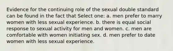 Evidence for the continuing role of the sexual double standard can be found in the fact that Select one: a. men prefer to marry women with less sexual experience. b. there is equal social response to sexual activity for men and women. c. men are comfortable with women initiating sex. d. men prefer to date women with less sexual experience.