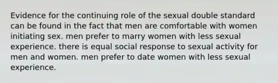 Evidence for the continuing role of the sexual double standard can be found in the fact that men are comfortable with women initiating sex. men prefer to marry women with less sexual experience. there is equal social response to sexual activity for men and women. men prefer to date women with less sexual experience.