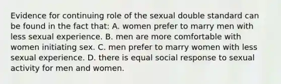 Evidence for continuing role of the sexual double standard can be found in the fact that: A. women prefer to marry men with less sexual experience. B. men are more comfortable with women initiating sex. C. men prefer to marry women with less sexual experience. D. there is equal social response to sexual activity for men and women.