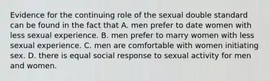 Evidence for the continuing role of the sexual double standard can be found in the fact that A. men prefer to date women with less sexual experience. B. men prefer to marry women with less sexual experience. C. men are comfortable with women initiating sex. D. there is equal social response to sexual activity for men and women.