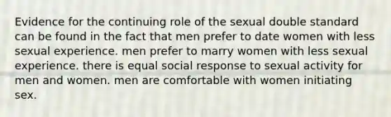 Evidence for the continuing role of the sexual double standard can be found in the fact that men prefer to date women with less sexual experience. men prefer to marry women with less sexual experience. there is equal social response to sexual activity for men and women. men are comfortable with women initiating sex.