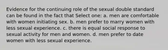 Evidence for the continuing role of the sexual double standard can be found in the fact that Select one: a. men are comfortable with women initiating sex. b. men prefer to marry women with less sexual experience. c. there is equal social response to sexual activity for men and women. d. men prefer to date women with less sexual experience.