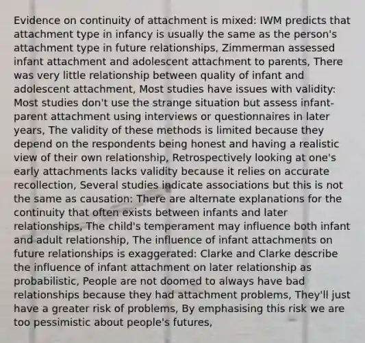 Evidence on continuity of attachment is mixed: IWM predicts that attachment type in infancy is usually the same as the person's attachment type in future relationships, Zimmerman assessed infant attachment and adolescent attachment to parents, There was very little relationship between quality of infant and adolescent attachment, Most studies have issues with validity: Most studies don't use the strange situation but assess infant-parent attachment using interviews or questionnaires in later years, The validity of these methods is limited because they depend on the respondents being honest and having a realistic view of their own relationship, Retrospectively looking at one's early attachments lacks validity because it relies on accurate recollection, Several studies indicate associations but this is not the same as causation: There are alternate explanations for the continuity that often exists between infants and later relationships, The child's temperament may influence both infant and adult relationship, The influence of infant attachments on future relationships is exaggerated: Clarke and Clarke describe the influence of infant attachment on later relationship as probabilistic, People are not doomed to always have bad relationships because they had attachment problems, They'll just have a greater risk of problems, By emphasising this risk we are too pessimistic about people's futures,