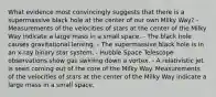 What evidence most convincingly suggests that there is a supermassive black hole at the center of our own Milky Way? - Measurements of the velocities of stars at the center of the Milky Way indicate a large mass in a small space. - The black hole causes gravitational lensing. - The supermassive black hole is in an x-ray binary star system. - Hubble Space Telescope observations show gas swirling down a vortex. - A relativistic jet is seen coming out of the core of the Milky Way. Measurements of the velocities of stars at the center of the Milky Way indicate a large mass in a small space.