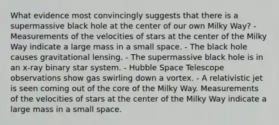 What evidence most convincingly suggests that there is a supermassive black hole at the center of our own Milky Way? - Measurements of the velocities of stars at the center of the Milky Way indicate a large mass in a small space. - The black hole causes gravitational lensing. - The supermassive black hole is in an x-ray binary star system. - Hubble Space Telescope observations show gas swirling down a vortex. - A relativistic jet is seen coming out of the core of the Milky Way. Measurements of the velocities of stars at the center of the Milky Way indicate a large mass in a small space.