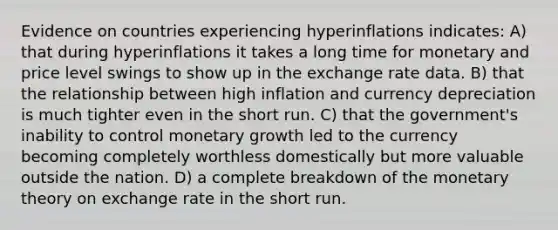 Evidence on countries experiencing hyperinflations indicates: A) that during hyperinflations it takes a long time for monetary and price level swings to show up in the exchange rate data. B) that the relationship between high inflation and currency depreciation is much tighter even in the short run. C) that the government's inability to control monetary growth led to the currency becoming completely worthless domestically but more valuable outside the nation. D) a complete breakdown of the monetary theory on exchange rate in the short run.