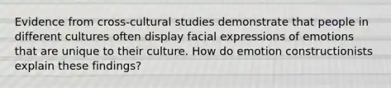 Evidence from cross-cultural studies demonstrate that people in different cultures often display facial expressions of emotions that are unique to their culture. How do emotion constructionists explain these findings?