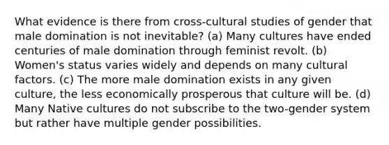 What evidence is there from cross-cultural studies of gender that male domination is not inevitable? (a) Many cultures have ended centuries of male domination through feminist revolt. (b) Women's status varies widely and depends on many cultural factors. (c) The more male domination exists in any given culture, the less economically prosperous that culture will be. (d) Many Native cultures do not subscribe to the two-gender system but rather have multiple gender possibilities.