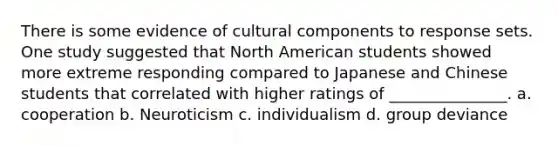 There is some evidence of cultural components to response sets. One study suggested that North American students showed more extreme responding compared to Japanese and Chinese students that correlated with higher ratings of _______________. a. cooperation b. Neuroticism c. individualism d. group deviance