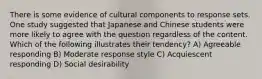 There is some evidence of cultural components to response sets. One study suggested that Japanese and Chinese students were more likely to agree with the question regardless of the content. Which of the following illustrates their tendency? A) Agreeable responding B) Moderate response style C) Acquiescent responding D) Social desirability