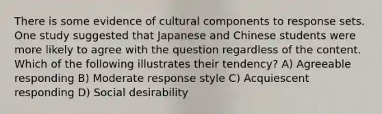 There is some evidence of cultural components to response sets. One study suggested that Japanese and Chinese students were more likely to agree with the question regardless of the content. Which of the following illustrates their tendency? A) Agreeable responding B) Moderate response style C) Acquiescent responding D) Social desirability