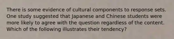 There is some evidence of cultural components to response sets. One study suggested that Japanese and Chinese students were more likely to agree with the question regardless of the content. Which of the following illustrates their tendency?