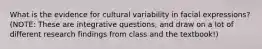 What is the evidence for cultural variability in facial expressions? (NOTE: These are integrative questions, and draw on a lot of different research findings from class and the textbook!)