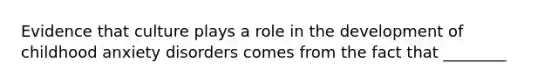 Evidence that culture plays a role in the development of childhood anxiety disorders comes from the fact that ________