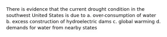 There is evidence that the current drought condition in the southwest United States is due to a. over-consumption of water b. excess construction of hydroelectric dams c. global warming d. demands for water from nearby states