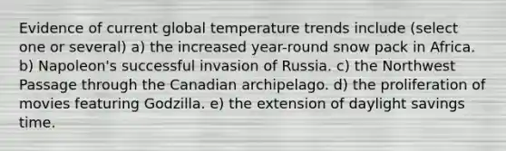 Evidence of current global temperature trends include (select one or several) a) the increased year-round snow pack in Africa. b) Napoleon's successful invasion of Russia. c) the Northwest Passage through the Canadian archipelago. d) the proliferation of movies featuring Godzilla. e) the extension of daylight savings time.